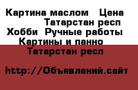 Картина маслом › Цена ­ 15 000 - Татарстан респ. Хобби. Ручные работы » Картины и панно   . Татарстан респ.